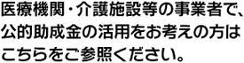 医療機関・介護施設等の事業者で、公的助成金の活用をお考えの方はこちらをご参照ください。